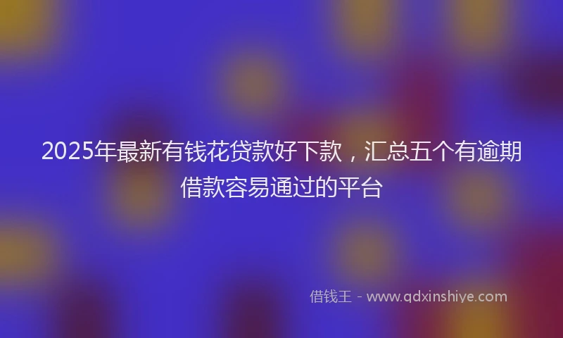 2025年最新有钱花贷款好下款，汇总五个有逾期借款容易通过的平台