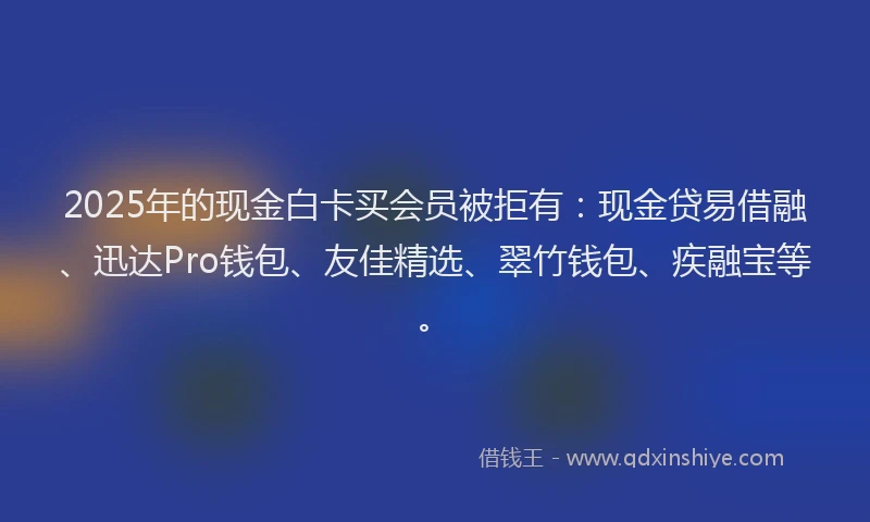 2025年的现金白卡买会员被拒有：现金贷易借融、迅达Pro钱包、友佳精选、翠竹钱包、疾融宝等。