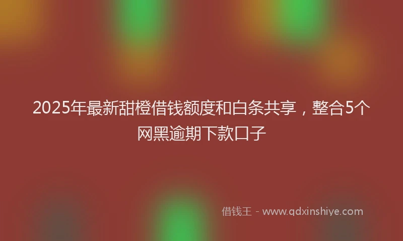 2025年最新甜橙借钱额度和白条共享，整合5个网黑逾期下款口子