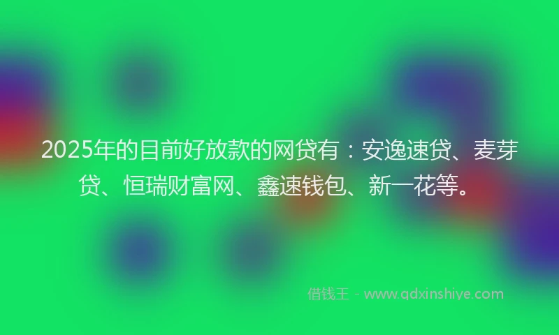 2025年的目前好放款的网贷有：安逸速贷、麦芽贷、恒瑞财富网、鑫速钱包、新一花等。