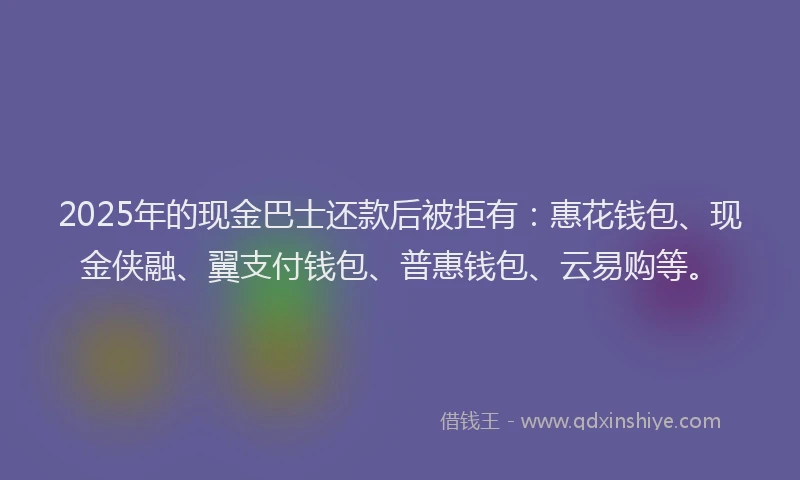 2025年的现金巴士还款后被拒有：惠花钱包、现金侠融、翼支付钱包、普惠钱包、云易购等。