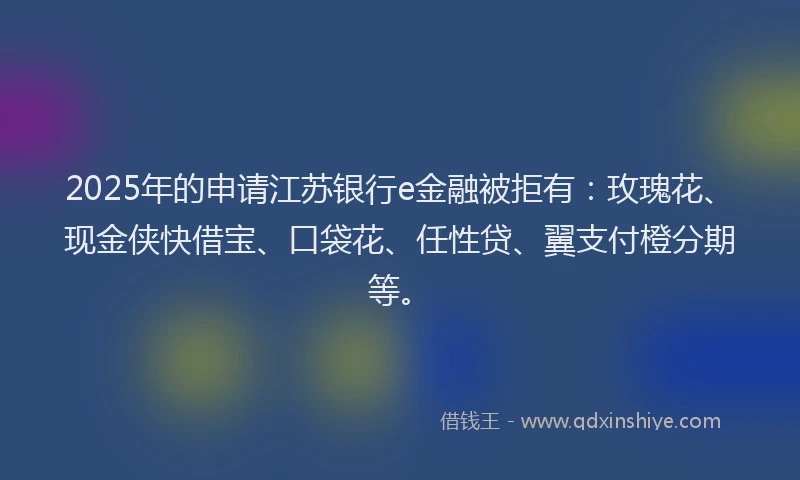2025年的申请江苏银行e金融被拒有：玫瑰花、现金侠快借宝、口袋花、任性贷、翼支付橙分期等。