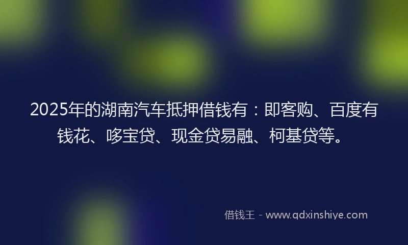 2025年的湖南汽车抵押借钱有：即客购、百度有钱花、哆宝贷、现金贷易融、柯基贷等。
