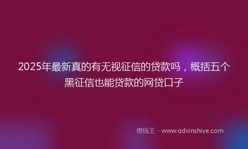 2025年最新真的有无视征信的贷款吗，概括五个黑征信也能贷款的网贷口子