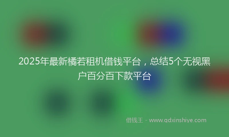 2025年最新橘若租机借钱平台，总结5个无视黑户百分百下款平台