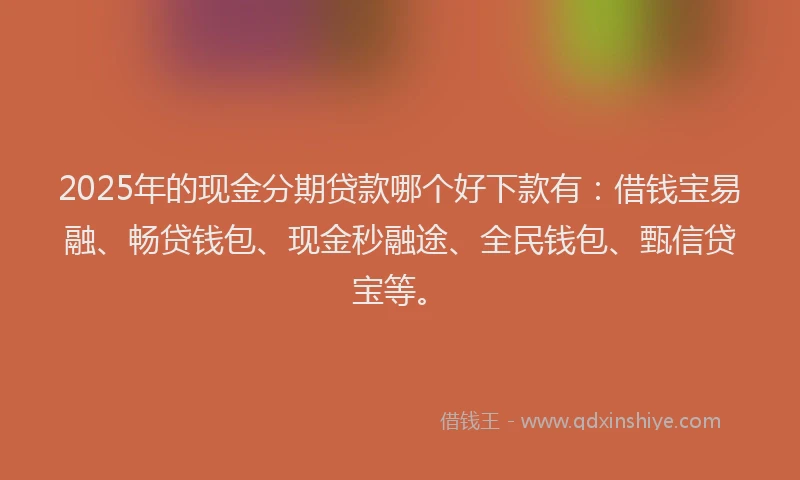 2025年的现金分期贷款哪个好下款有：借钱宝易融、畅贷钱包、现金秒融途、全民钱包、甄信贷宝等。