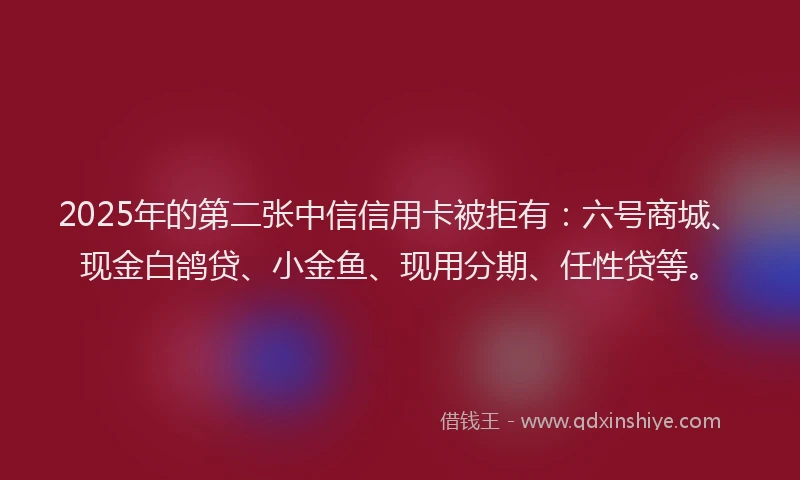 2025年的第二张中信信用卡被拒有：六号商城、现金白鸽贷、小金鱼、现用分期、任性贷等。