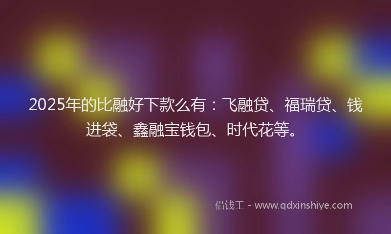 2025年的比融好下款么有：飞融贷、福瑞贷、钱进袋、鑫融宝钱包、时代花等。