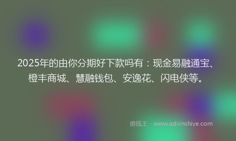 2025年的由你分期好下款吗有：现金易融通宝、橙丰商城、慧融钱包、安逸花、闪电侠等。