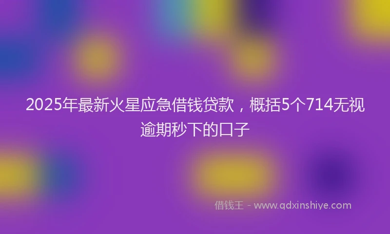 2025年最新火星应急借钱贷款，概括5个714无视逾期秒下的口子