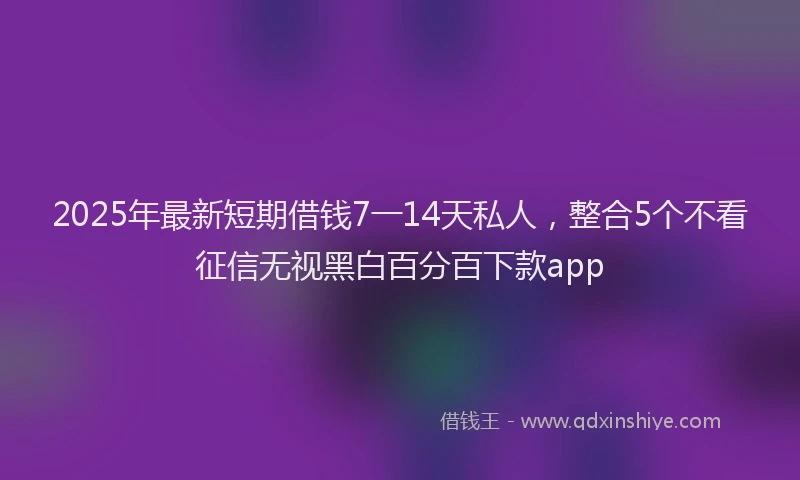 2025年最新短期借钱7一14天私人，整合5个不看征信无视黑白百分百下款app