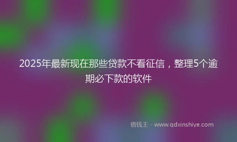 2025年最新现在那些贷款不看征信，整理5个逾期必下款的软件