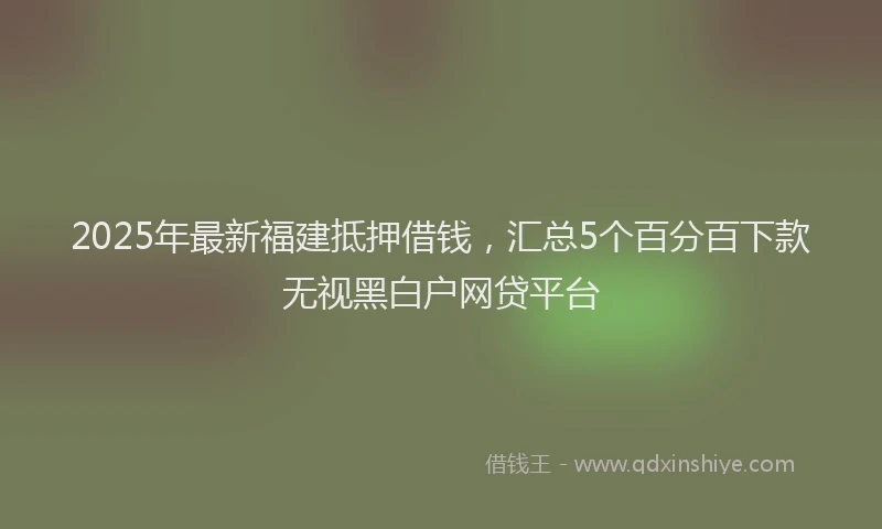 2025年最新福建抵押借钱，汇总5个百分百下款无视黑白户网贷平台