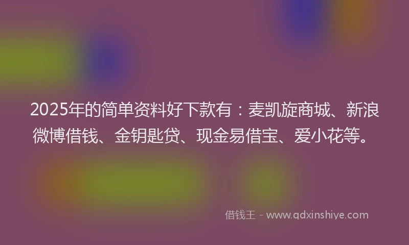 2025年的简单资料好下款有：麦凯旋商城、新浪微博借钱、金钥匙贷、现金易借宝、爱小花等。