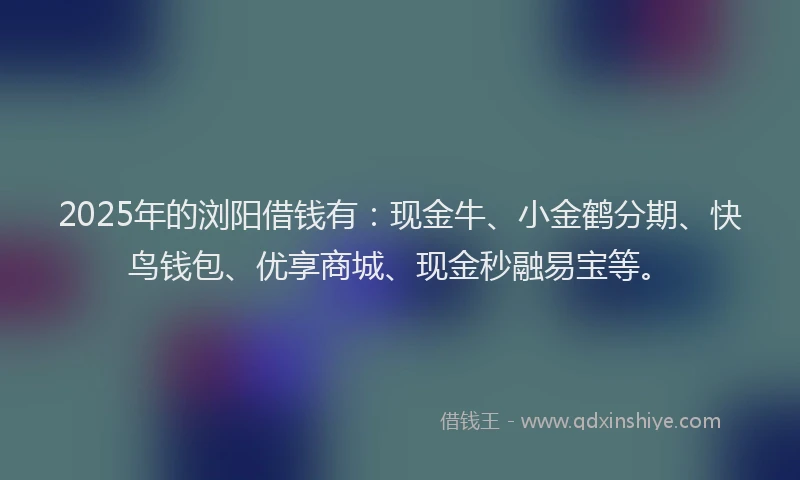 2025年的浏阳借钱有：现金牛、小金鹤分期、快鸟钱包、优享商城、现金秒融易宝等。