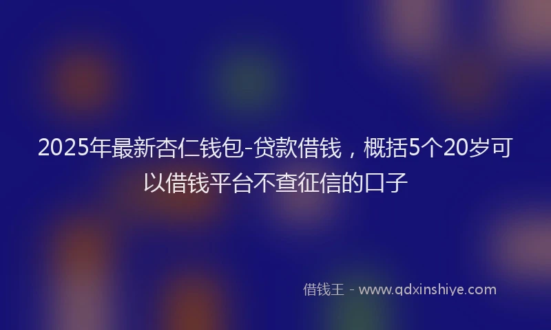 2025年最新杏仁钱包-贷款借钱，概括5个20岁可以借钱平台不查征信的口子