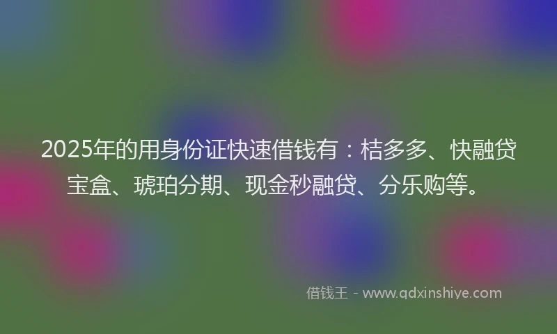 2025年的用身份证快速借钱有：桔多多、快融贷宝盒、琥珀分期、现金秒融贷、分乐购等。