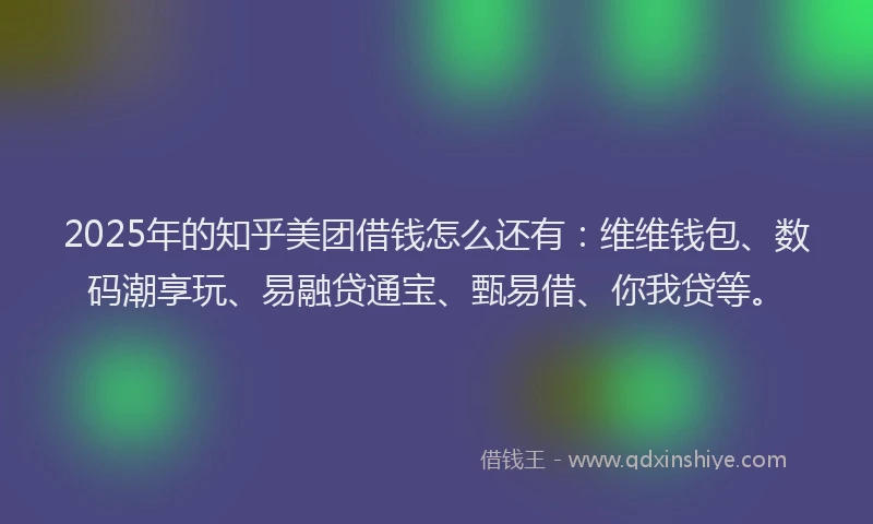 2025年的知乎美团借钱怎么还有：维维钱包、数码潮享玩、易融贷通宝、甄易借、你我贷等。