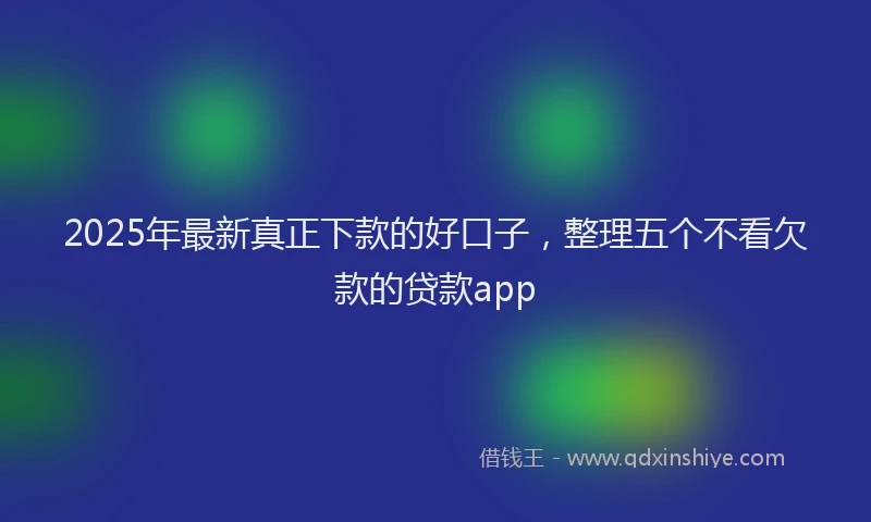 2025年最新真正下款的好口子，整理五个不看欠款的贷款app