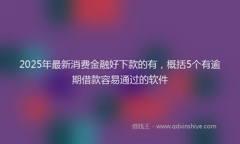 2025年最新消费金融好下款的有，概括5个有逾期借款容易通过的软件