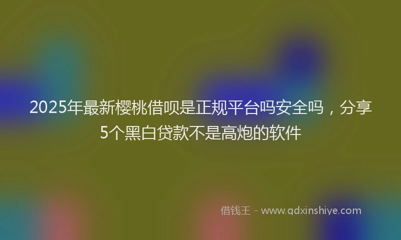 2025年最新樱桃借呗是正规平台吗安全吗，分享5个黑白贷款不是高炮的软件