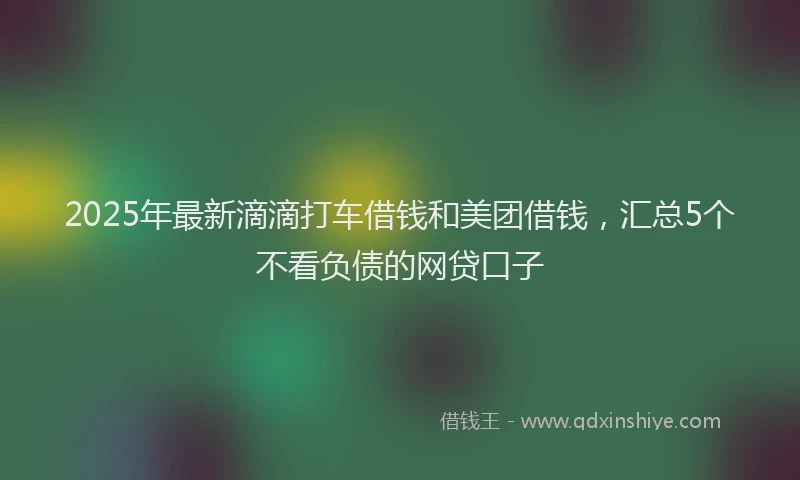 2025年最新滴滴打车借钱和美团借钱，汇总5个不看负债的网贷口子