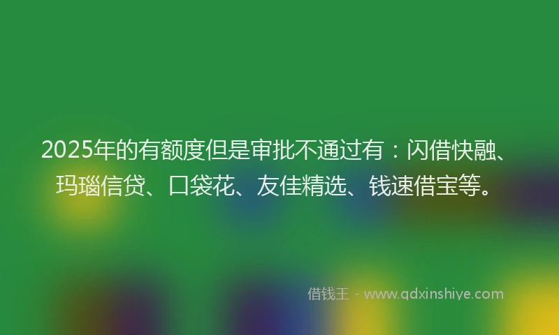 2025年的有额度但是审批不通过有：闪借快融、玛瑙信贷、口袋花、友佳精选、钱速借宝等。