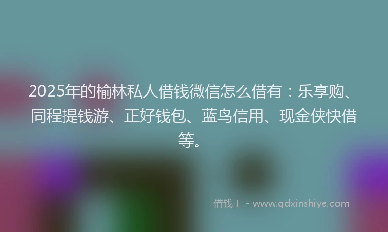 2025年的榆林私人借钱微信怎么借有：乐享购、同程提钱游、正好钱包、蓝鸟信用、现金侠快借等。