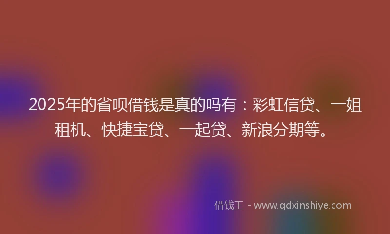 2025年的省呗借钱是真的吗有：彩虹信贷、一姐租机、快捷宝贷、一起贷、新浪分期等。