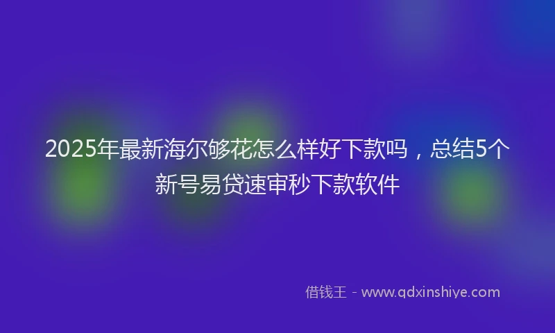 2025年最新海尔够花怎么样好下款吗，总结5个新号易贷速审秒下款软件