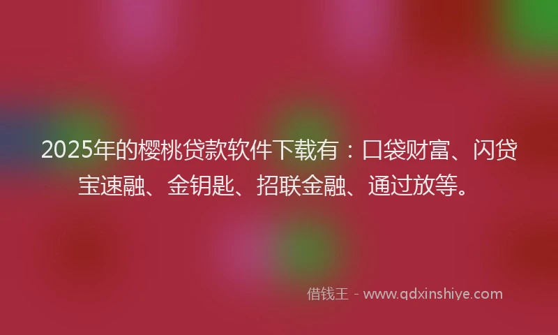 2025年的樱桃贷款软件下载有：口袋财富、闪贷宝速融、金钥匙、招联金融、通过放等。