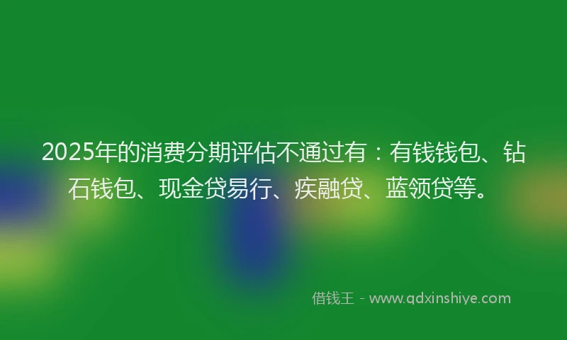 2025年的消费分期评估不通过有：有钱钱包、钻石钱包、现金贷易行、疾融贷、蓝领贷等。