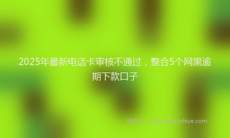 2025年最新电话卡审核不通过，整合5个网黑逾期下款口子