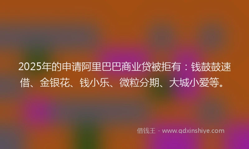 2025年的申请阿里巴巴商业贷被拒有：钱鼓鼓速借、金银花、钱小乐、微粒分期、大城小爱等。