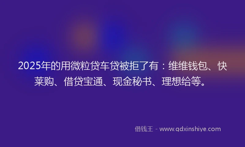 2025年的用微粒贷车贷被拒了有：维维钱包、快莱购、借贷宝通、现金秘书、理想给等。