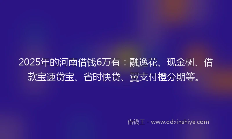 2025年的河南借钱6万有：融逸花、现金树、借款宝速贷宝、省时快贷、翼支付橙分期等。