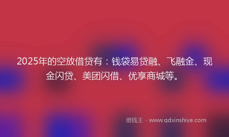 2025年的空放借贷有：钱袋易贷融、飞融金、现金闪贷、美团闪借、优享商城等。