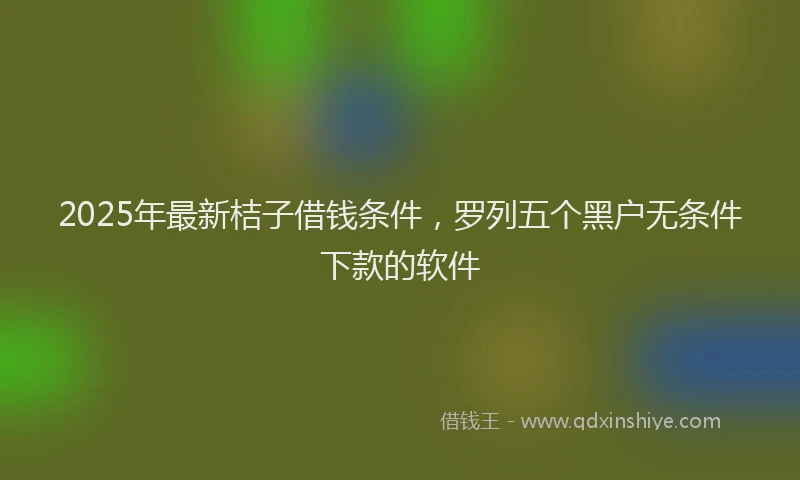 2025年最新桔子借钱条件，罗列五个黑户无条件下款的软件