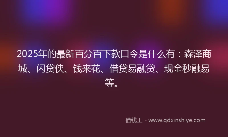 2025年的最新百分百下款口令是什么有：森泽商城、闪贷侠、钱来花、借贷易融贷、现金秒融易等。