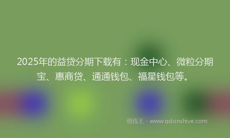 2025年的益贷分期下载有：现金中心、微粒分期宝、惠商贷、通通钱包、福星钱包等。