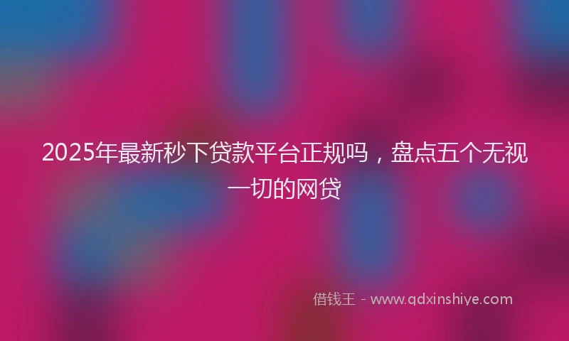 2025年最新秒下贷款平台正规吗，盘点五个无视一切的网贷
