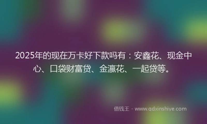 2025年的现在万卡好下款吗有：安鑫花、现金中心、口袋财富贷、金瀛花、一起贷等。