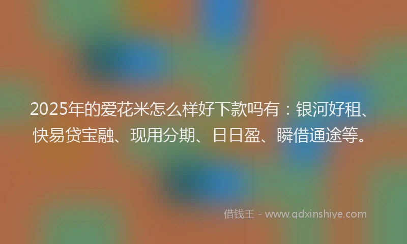 2025年的爱花米怎么样好下款吗有：银河好租、快易贷宝融、现用分期、日日盈、瞬借通途等。