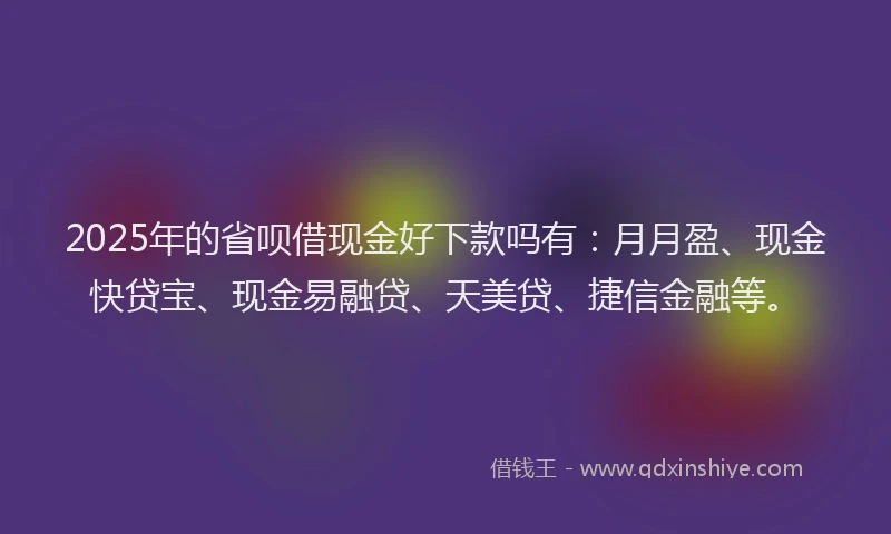 2025年的省呗借现金好下款吗有：月月盈、现金快贷宝、现金易融贷、天美贷、捷信金融等。