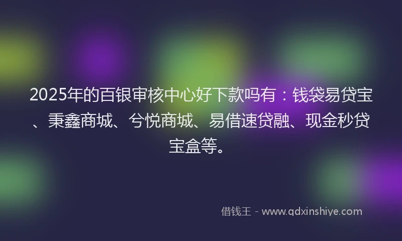 2025年的百银审核中心好下款吗有：钱袋易贷宝、秉鑫商城、兮悦商城、易借速贷融、现金秒贷宝盒等。