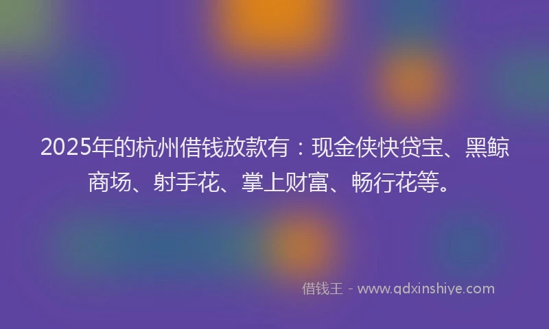 2025年的杭州借钱放款有：现金侠快贷宝、黑鲸商场、射手花、掌上财富、畅行花等。