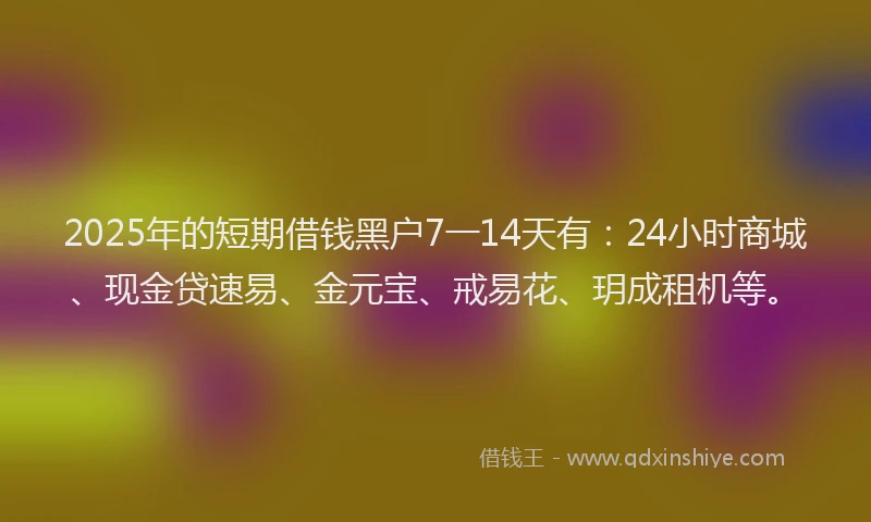 2025年的短期借钱黑户7一14天有：24小时商城、现金贷速易、金元宝、戒易花、玥成租机等。