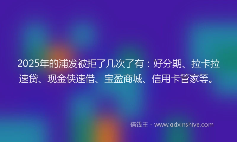2025年的浦发被拒了几次了有：好分期、拉卡拉速贷、现金侠速借、宝盈商城、信用卡管家等。
