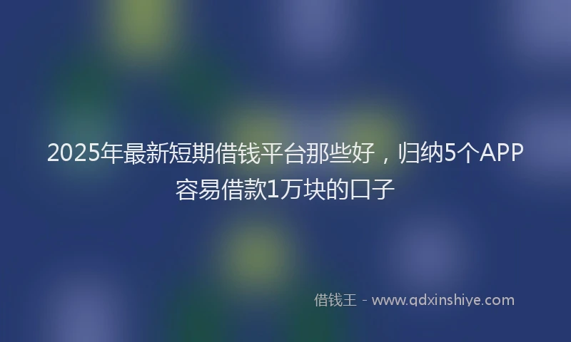 2025年最新短期借钱平台那些好，归纳5个APP容易借款1万块的口子