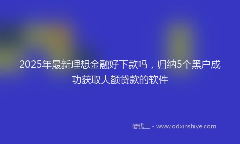 2025年最新理想金融好下款吗，归纳5个黑户成功获取大额贷款的软件